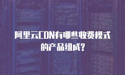 阿里云CDN有哪些收费模式的产品组成?