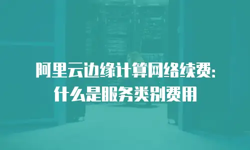 阿里云边缘计算网络续费：什么是服务类别费用