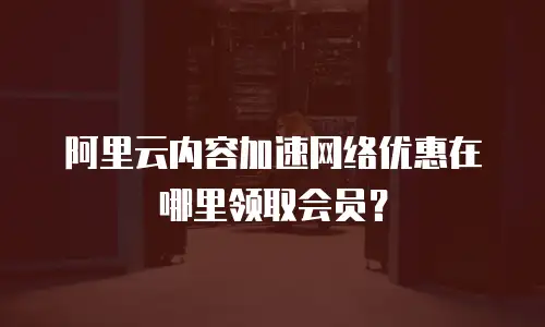 阿里云内容加速网络优惠在哪里领取会员？