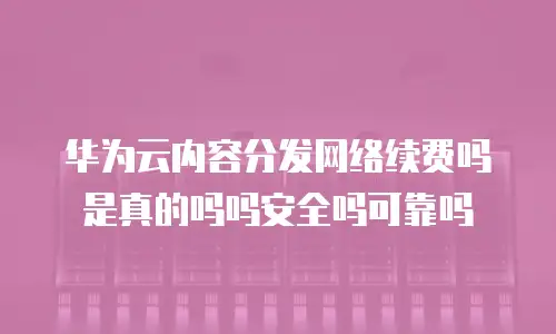 华为云内容分发网络续费吗是真的吗吗安全吗可靠吗