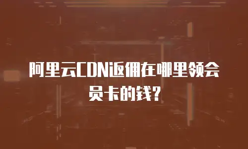 阿里云CDN返佣在哪里领会员卡的钱？