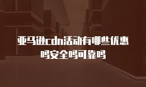 亚马逊cdn活动有哪些优惠吗安全吗可靠吗