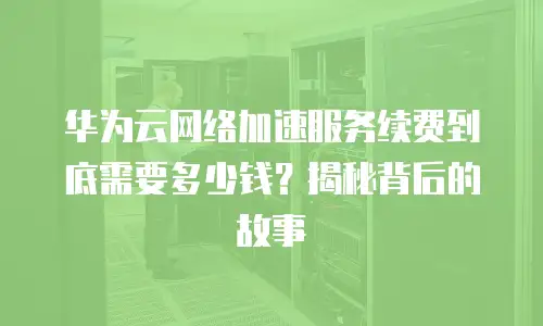 华为云网络加速服务续费到底需要多少钱？揭秘背后的故事