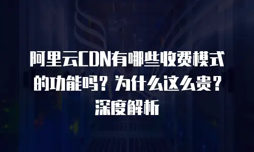 阿里云CDN有哪些收费模式的功能吗？为什么这么贵？深度解析