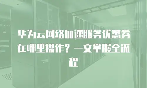 华为云网络加速服务优惠券在哪里操作？一文掌握全流程