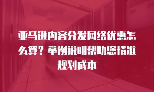 亚马逊内容分发网络优惠怎么算？举例说明帮助您精准规划成本
