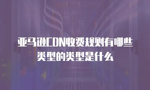 亚马逊CDN收费规则有哪些类型的类型是什么