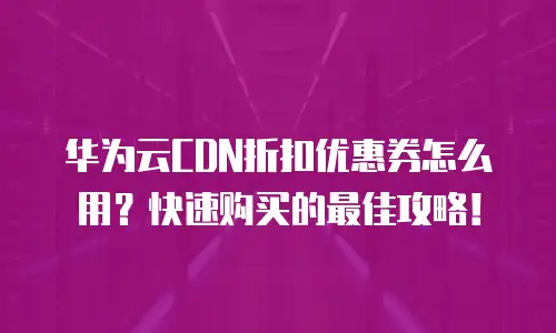 华为云CDN折扣优惠券怎么用？快速购买的最佳攻略！