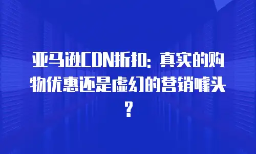 亚马逊CDN折扣: 真实的购物优惠还是虚幻的营销噱头?