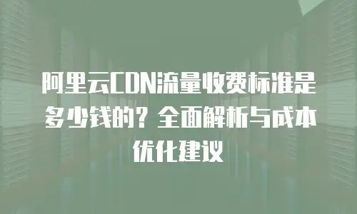 阿里云CDN流量收费标准是多少钱的？全面解析与成本优化建议