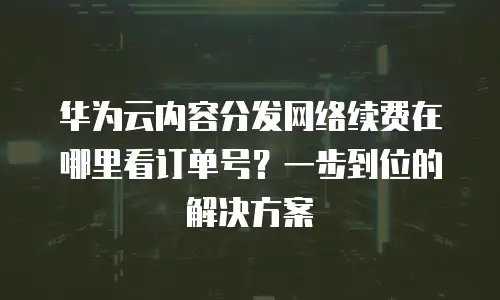 华为云内容分发网络续费在哪里看订单号？一步到位的解决方案