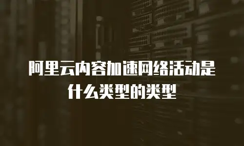 阿里云内容加速网络活动是什么类型的类型