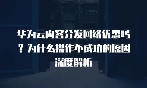 华为云内容分发网络优惠吗？为什么操作不成功的原因深度解析