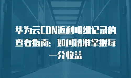 华为云CDN返利明细记录的查看指南：如何精准掌握每一分收益