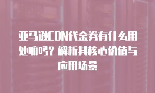 亚马逊CDN代金券有什么用处嘛吗？解析其核心价值与应用场景