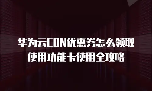华为云CDN优惠券怎么领取使用功能卡使用全攻略