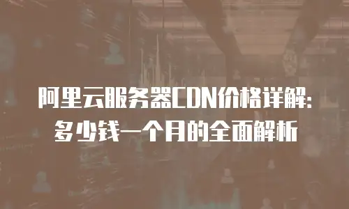 阿里云服务器CDN价格详解：多少钱一个月的全面解析