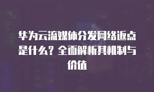 华为云流媒体分发网络返点是什么？全面解析其机制与价值