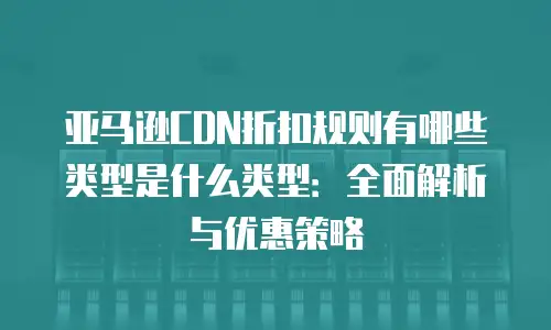 亚马逊CDN折扣规则有哪些类型是什么类型：全面解析与优惠策略
