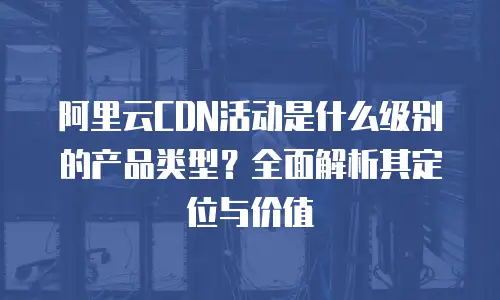 阿里云CDN活动是什么级别的产品类型？全面解析其定位与价值