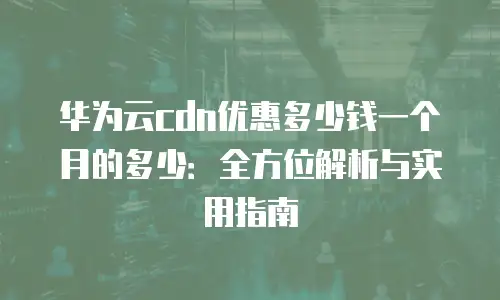 华为云cdn优惠多少钱一个月的多少：全方位解析与实用指南