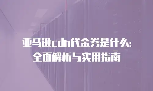 亚马逊cdn代金券是什么：全面解析与实用指南