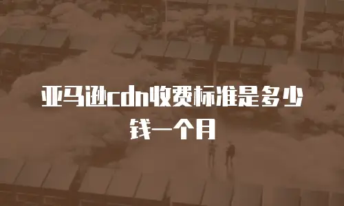 亚马逊cdn收费标准是多少钱一个月