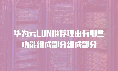 华为云CDN推荐理由有哪些功能组成部分组成部分