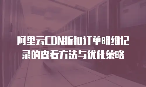 阿里云CDN折扣订单明细记录的查看方法与优化策略