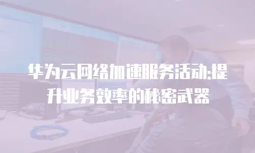 华为云网络加速服务活动:提升业务效率的秘密武器