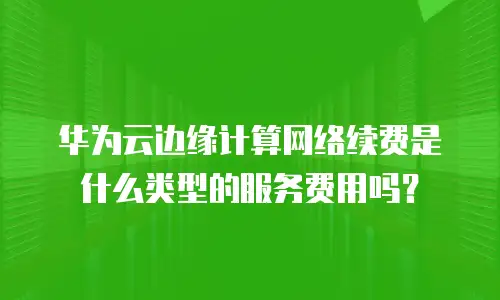 华为云边缘计算网络续费是什么类型的服务费用吗？
