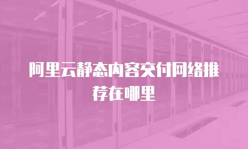 阿里云静态内容交付网络推荐在哪里
