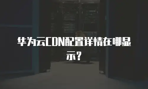 华为云CDN配置详情在哪显示？