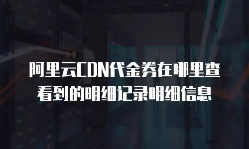 阿里云CDN代金券在哪里查看到的明细记录明细信息