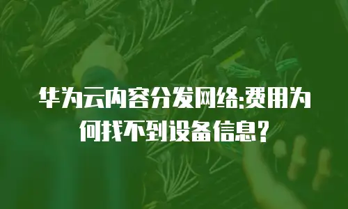华为云内容分发网络:费用为何找不到设备信息?