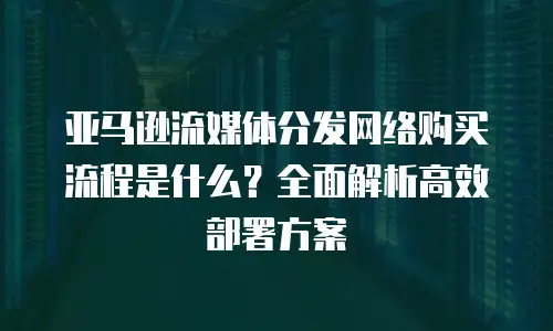 亚马逊流媒体分发网络购买流程是什么？全面解析高效部署方案