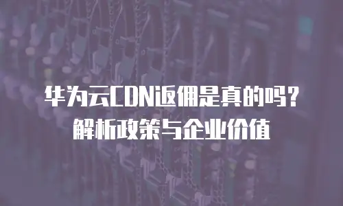 华为云CDN返佣是真的吗？解析政策与企业价值