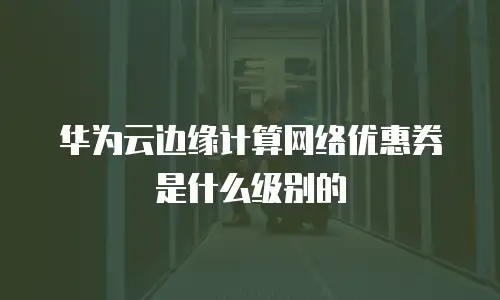 华为云边缘计算网络优惠券是什么级别的