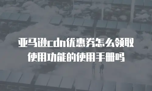 亚马逊cdn优惠券怎么领取使用功能的使用手册吗