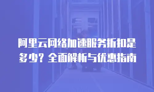 阿里云网络加速服务折扣是多少？全面解析与优惠指南