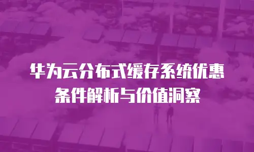华为云分布式缓存系统优惠条件解析与价值洞察