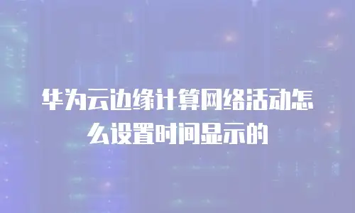 华为云边缘计算网络活动怎么设置时间显示的
