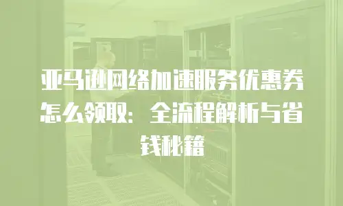 亚马逊网络加速服务优惠券怎么领取：全流程解析与省钱秘籍