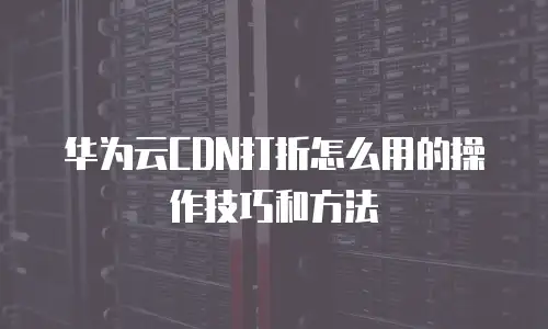 华为云CDN打折怎么用的操作技巧和方法