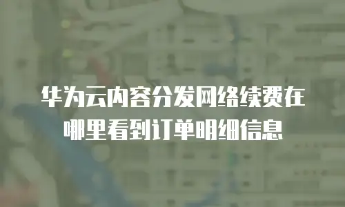 华为云内容分发网络续费在哪里看到订单明细信息