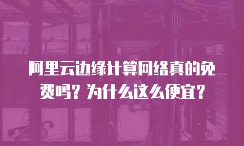 阿里云边缘计算网络真的免费吗？为什么这么便宜？