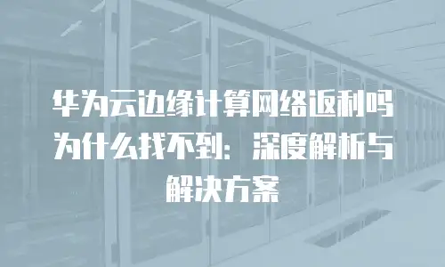 华为云边缘计算网络返利吗为什么找不到：深度解析与解决方案