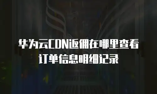 华为云CDN返佣在哪里查看订单信息明细记录