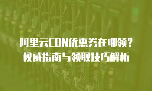 阿里云CDN优惠券在哪领？权威指南与领取技巧解析
