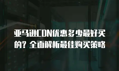 亚马逊CDN优惠多少最好买的？全面解析最佳购买策略